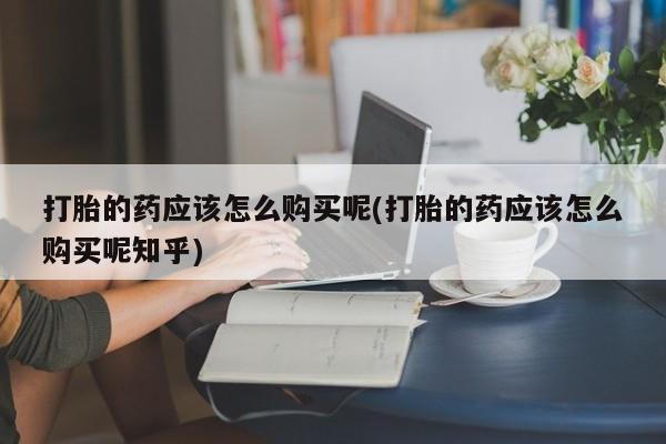 线上购买私人打胎药打胎的药应该怎么购买呢(打胎的药应该怎么购买呢知乎)